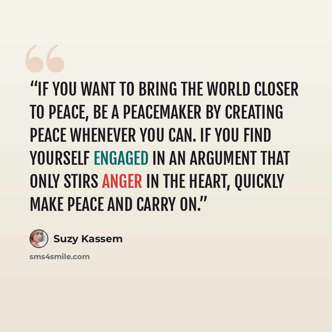 “If you want to bring the world closer to peace, be a peacemaker by creating peace whenever you can. If you find yourself engaged in an argument that only stirs anger in the heart, quickly make peace and carry on.” quote by Suzy Kassem