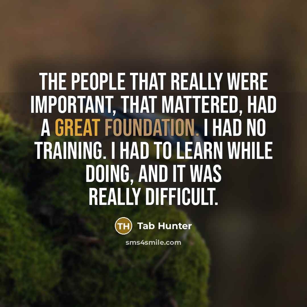 “The people that really were important, that mattered, had a great foundation. I had no training. I had to learn while doing, and it was really difficult.” quote by Tab Hunter