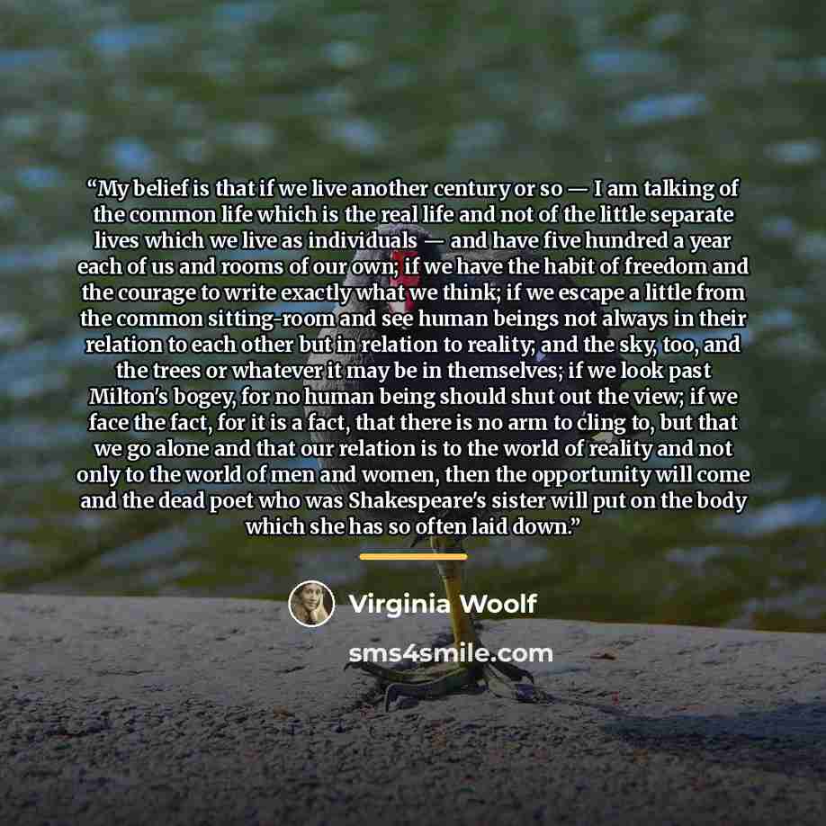 “My belief is that if we live another century or so — I am talking of the common life which is the real life and not of the little separate lives which we live as individuals — and have five hundred a year each of us and rooms of our own; if we have the habit of freedom and the courage to write…” quote by Virginia Woolf