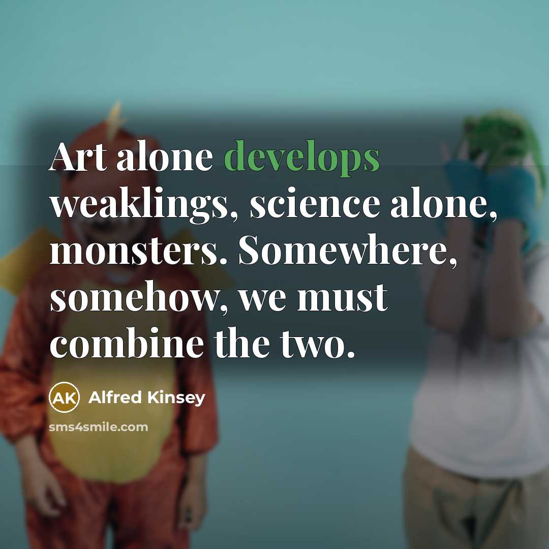 “Art alone develops weaklings, science alone, monsters. Somewhere, somehow, we must combine the two.” quote by Alfred Kinsey