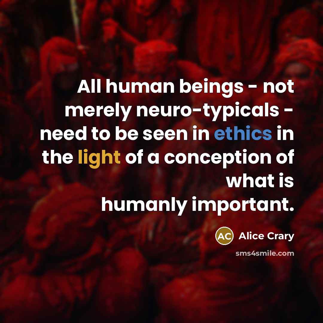 “All human beings - not merely neuro-typicals - need to be seen in ethics in the light of a conception of what is humanly important.” quote by Alice Crary