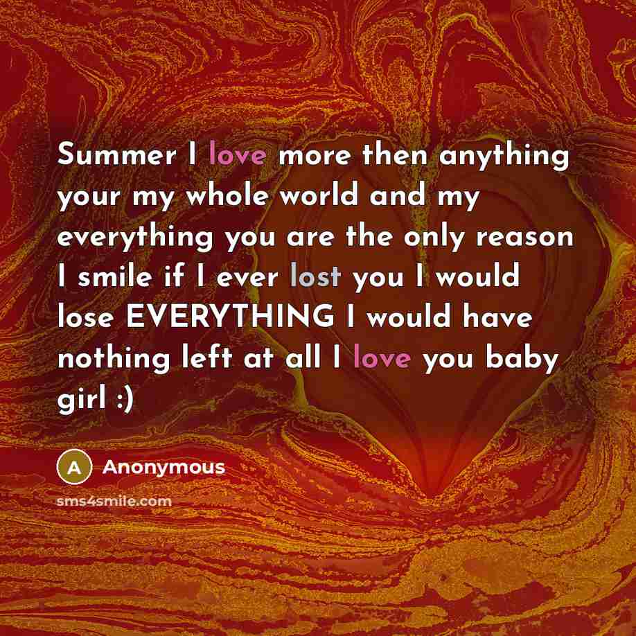 “Summer I love more then anything your my whole world and my everything you are the only reason I smile if I ever lost you I would lose EVERYTHING I would have nothing left at all I love you baby girl :)” quote by Anonymous