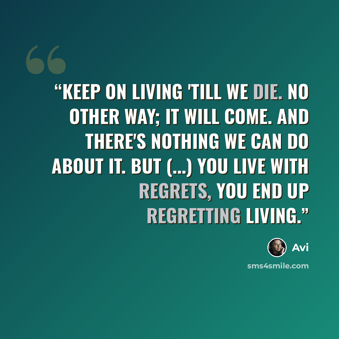 “Keep on living 'till we die. No other way; it will come. And there's nothing we can do about it. But (...) you live with regrets, you end up regretting living.” quote by Avi