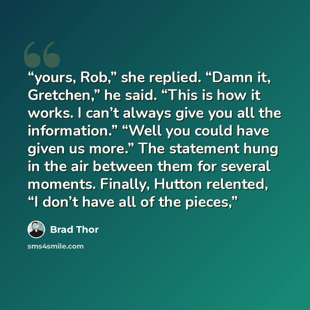 “yours, Rob,” she replied. “Damn it, Gretchen,” he said. “This is how it works. I can’t always give you all the information.” “Well you could have given us more.” The statement hung in the air between them for several moments. Finally, Hutton relented, “I don’t have all of the pieces,” quote by Brad Thor
