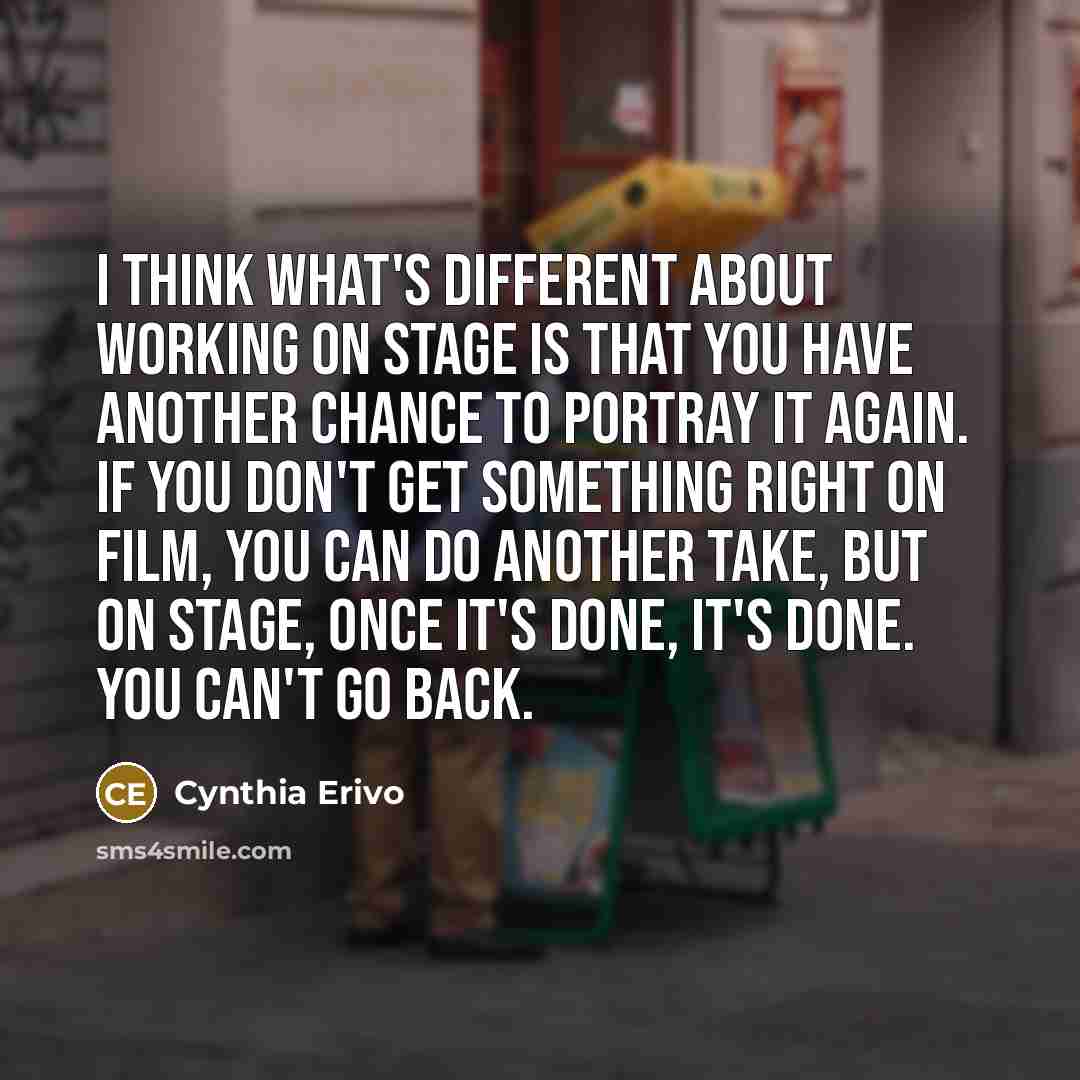 “I think what's different about working on stage is that you have another chance to portray it again. If you don't get something right on film, you can do another take, but on stage, once it's done, it's done. You can't go back.” quote by Cynthia Erivo