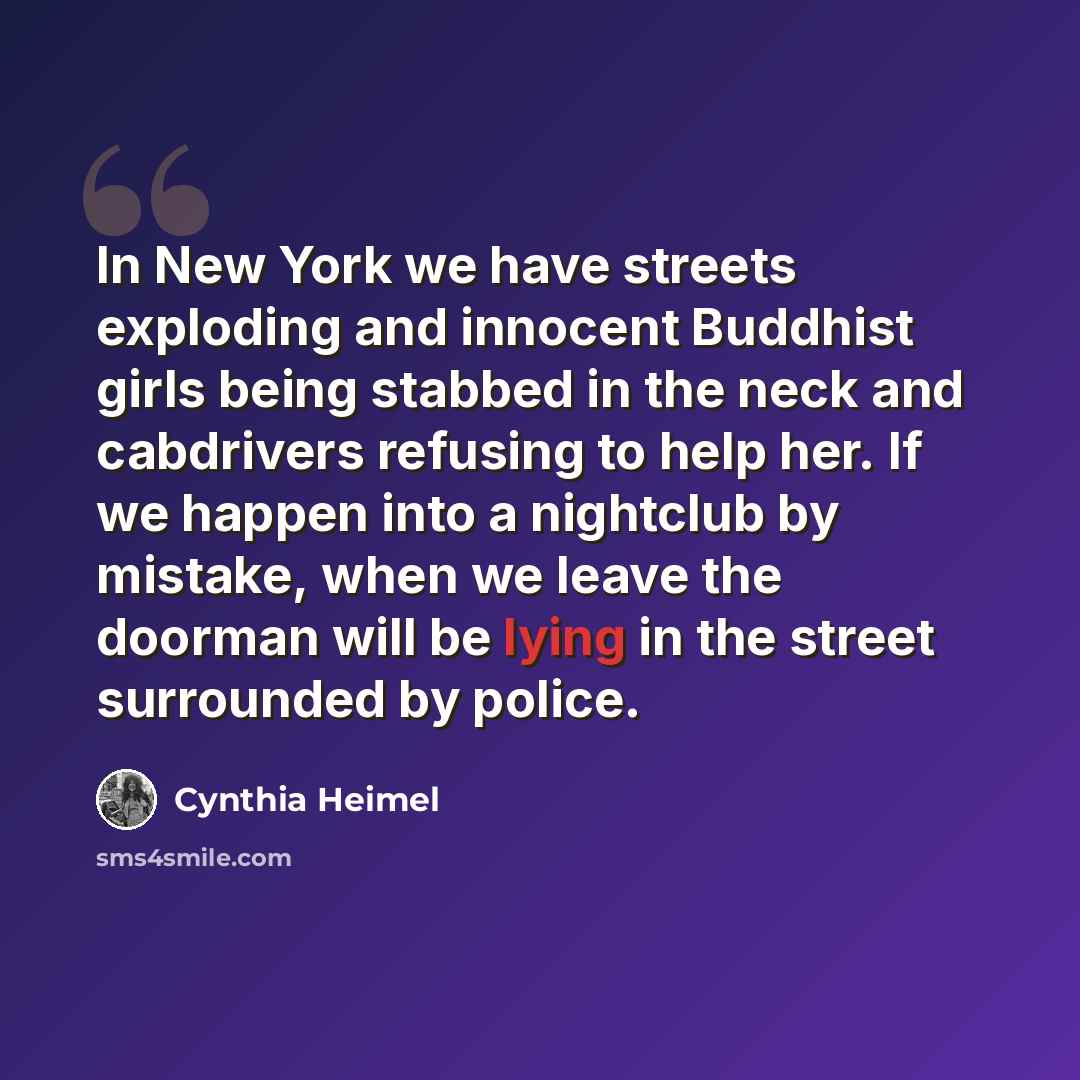 “In New York we have streets exploding and innocent Buddhist girls being stabbed in the neck and cabdrivers refusing to help her. If we happen into a nightclub by mistake, when we leave the doorman will be lying in the street surrounded by police.” quote by Cynthia Heimel