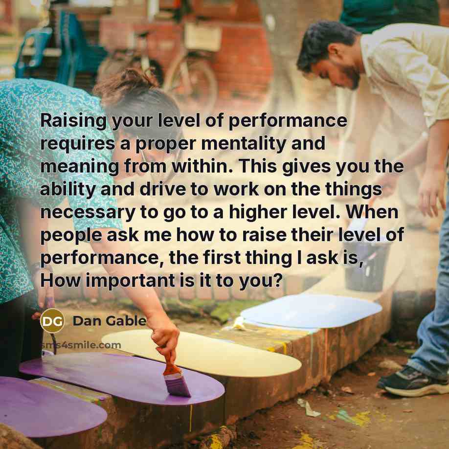 “Raising your level of performance requires a proper mentality and meaning from within. This gives you the ability and drive to work on the things necessary to go to a higher level. When people ask me how to raise their level of performance, the first thing I ask is, How important is it to you?” quote by Dan Gable