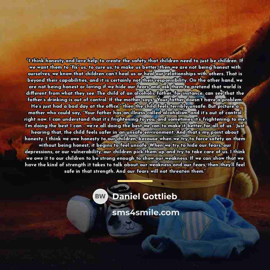 “I think honesty and love help to create the safety that children need to just be children. If we want them to “fix” us, to cure us, to make us better, then we are not being honest with ourselves; we know that children can’t heal us or heal our relationships with others. That is beyond their…” quote by Daniel Gottlieb