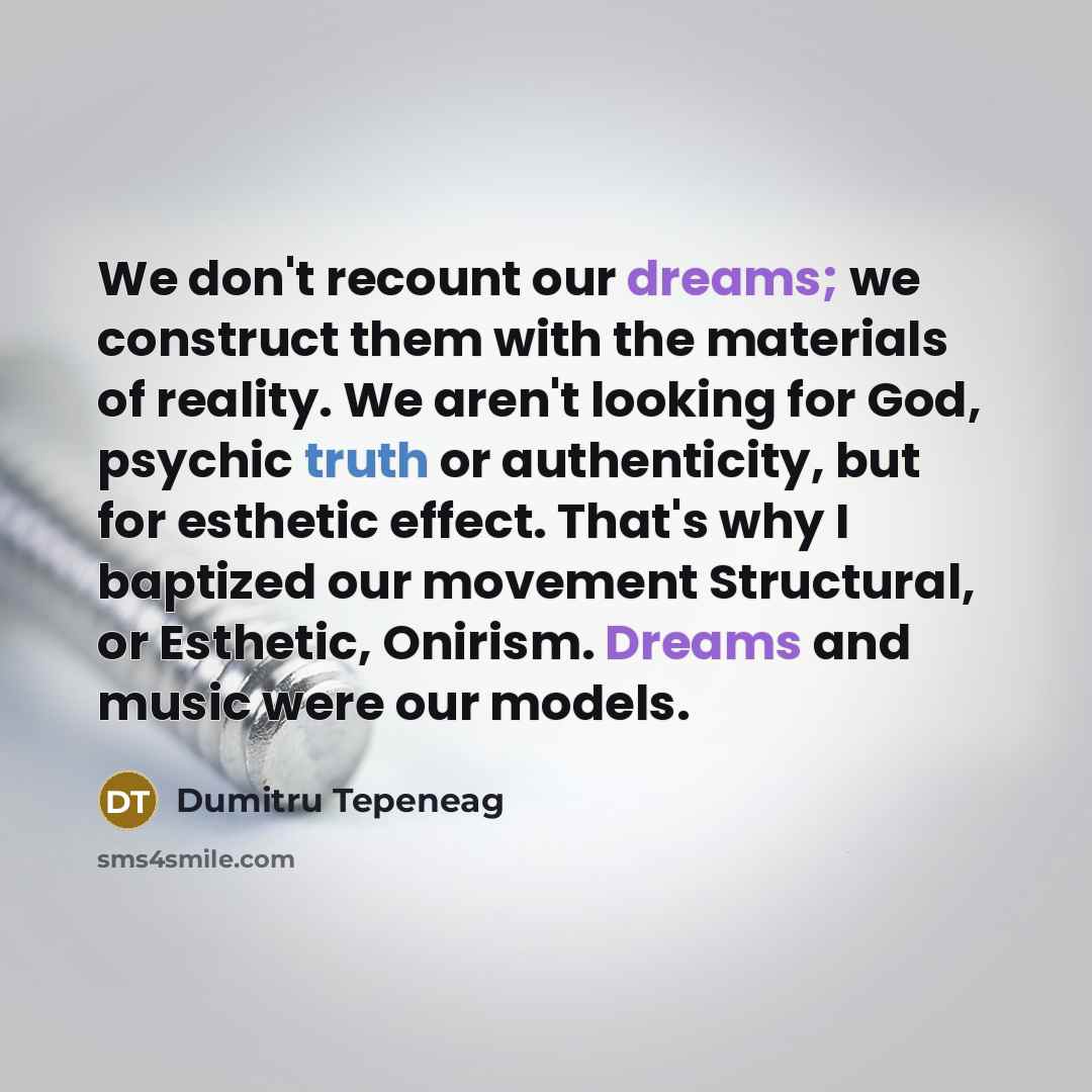 “We don't recount our dreams; we construct them with the materials of reality. We aren't looking for God, psychic truth or authenticity, but for esthetic effect. That's why I baptized our movement Structural, or Esthetic, Onirism. Dreams and music were our models.” quote by Dumitru Tepeneag