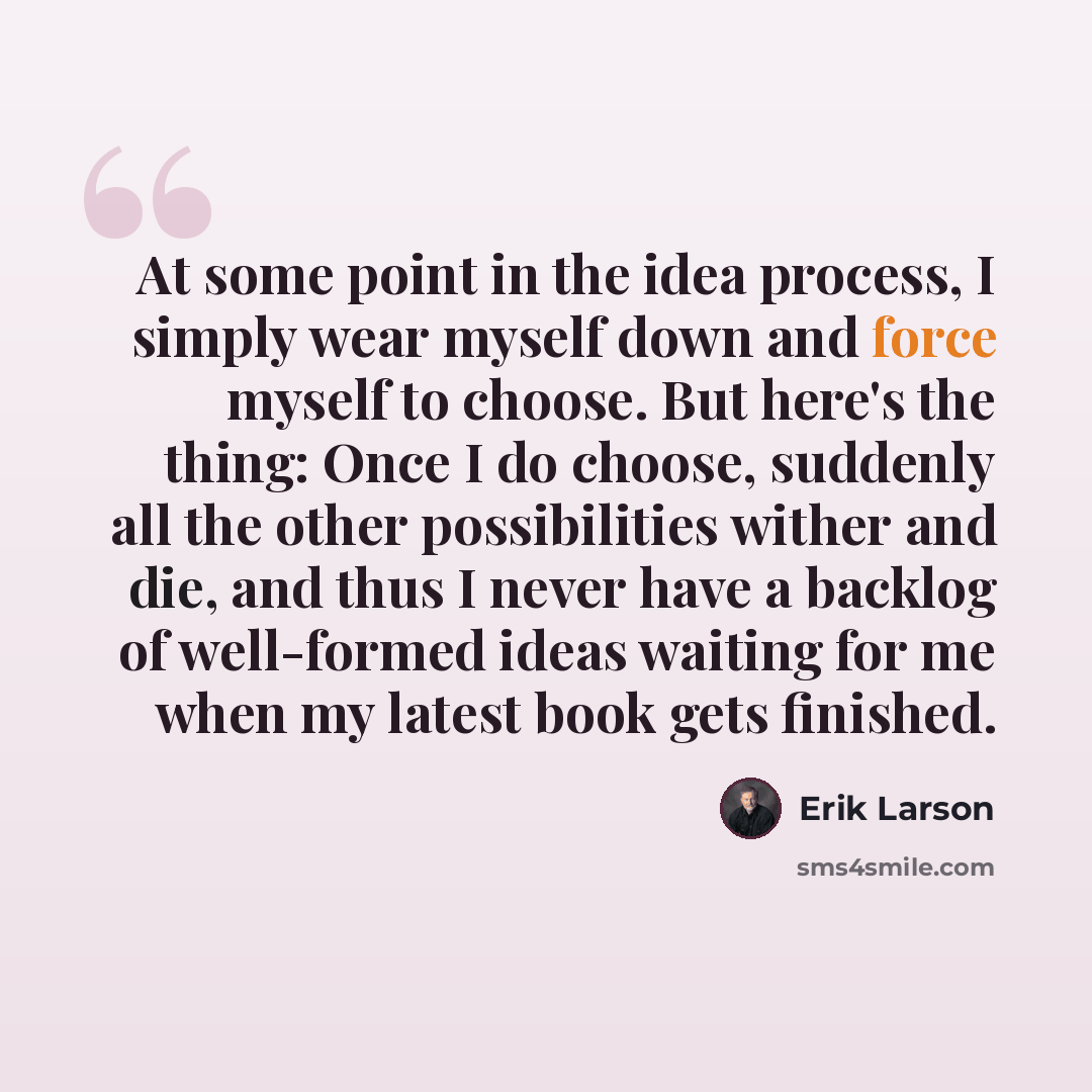 “At some point in the idea process, I simply wear myself down and force myself to choose. But here's the thing: Once I do choose, suddenly all the other possibilities wither and die, and thus I never have a backlog of well-formed ideas waiting for me when my latest book gets finished.” quote by Erik Larson