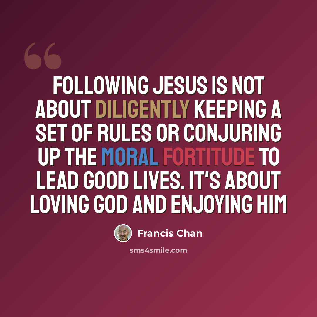 “Following Jesus is not about diligently keeping a set of rules or conjuring up the moral fortitude to lead good lives. It's about loving God and enjoying Him” quote by Francis Chan