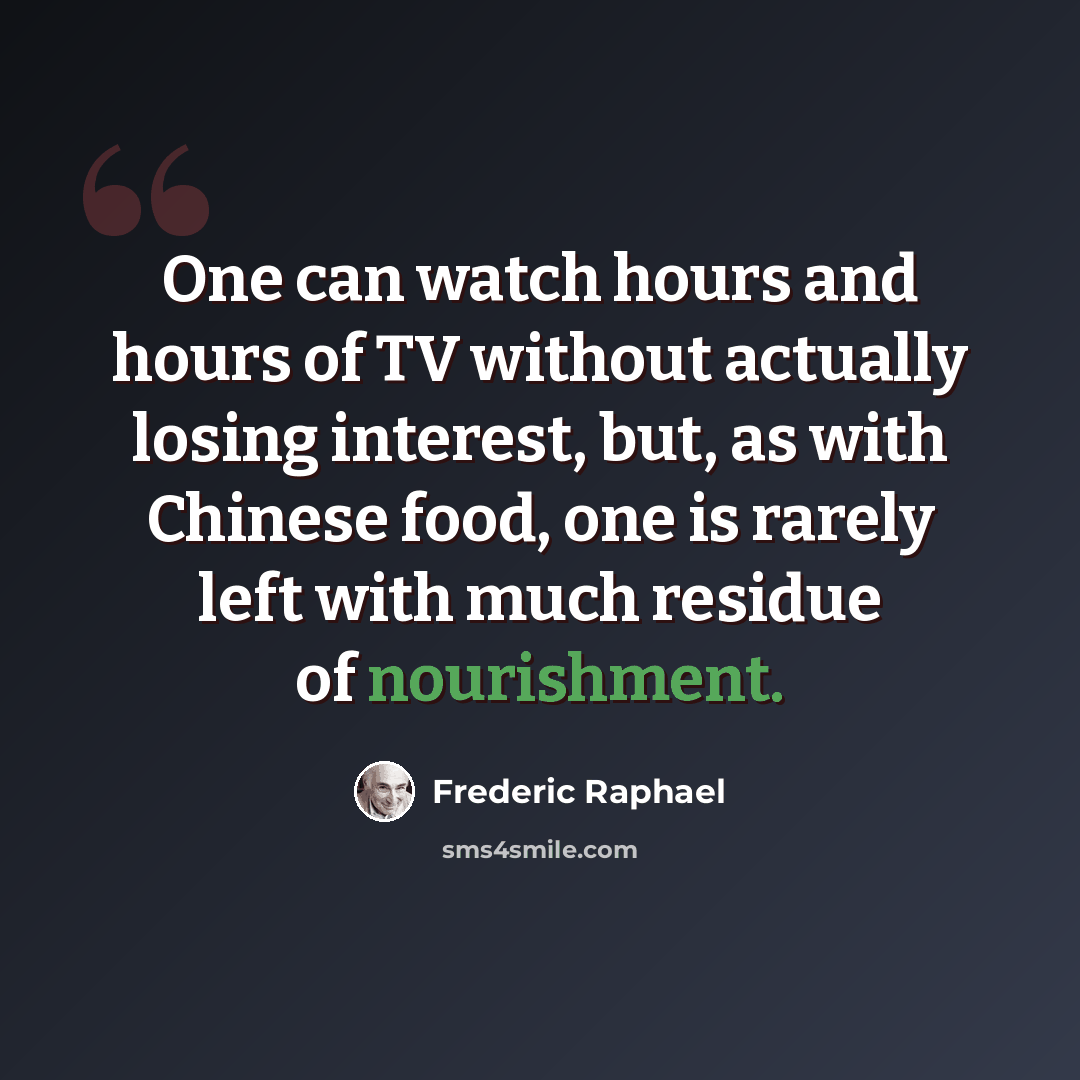 “One can watch hours and hours of TV without actually losing interest, but, as with Chinese food, one is rarely left with much residue of nourishment.” quote by Frederic Raphael