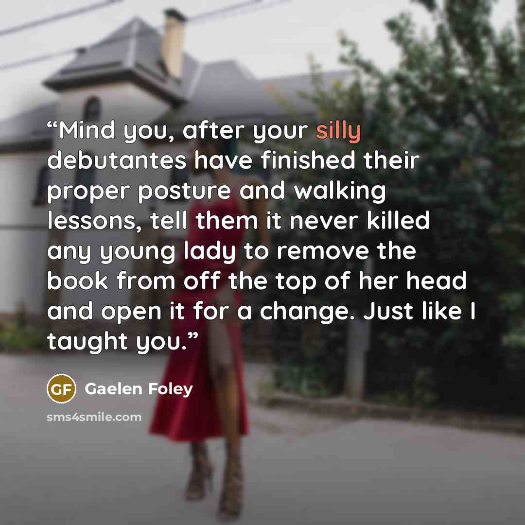 “Mind you, after your silly debutantes have finished their proper posture and walking lessons, tell them it never killed any young lady to remove the book from off the top of her head and open it for a change. Just like I taught you.” quote by Gaelen Foley