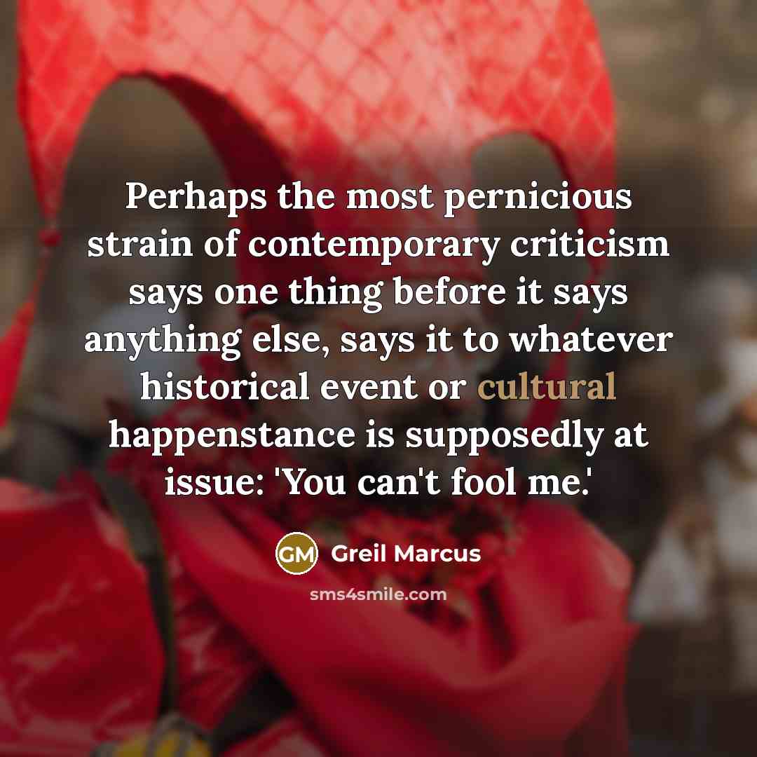 “Perhaps the most pernicious strain of contemporary criticism says one thing before it says anything else, says it to whatever historical event or cultural happenstance is supposedly at issue: 'You can't fool me.'” quote by Greil Marcus