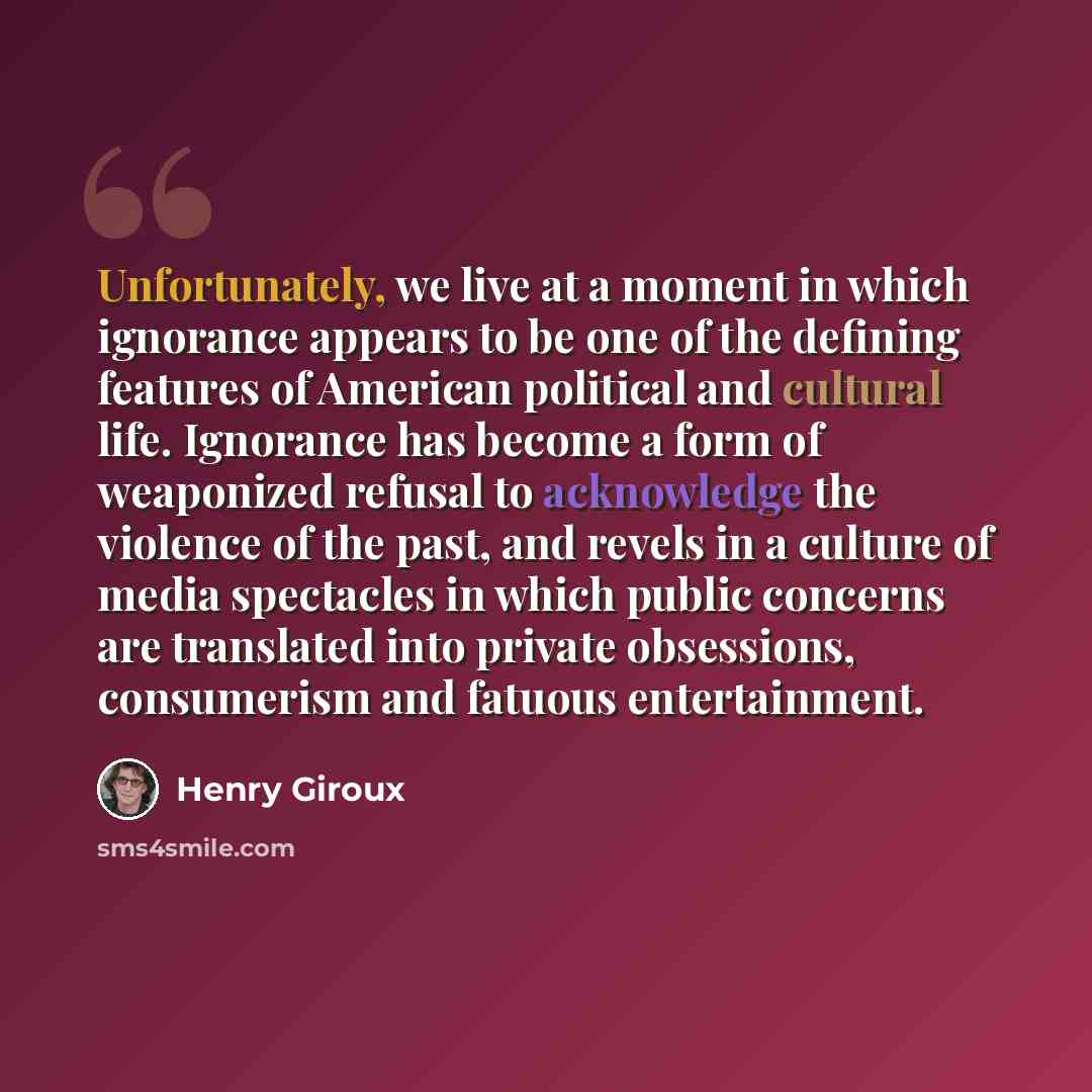 “Unfortunately, we live at a moment in which ignorance appears to be one of the defining features of American political and cultural life. Ignorance has become a form of weaponized refusal to acknowledge the violence of the past, and revels in a culture of media spectacles in which public concerns…” quote by Henry Giroux