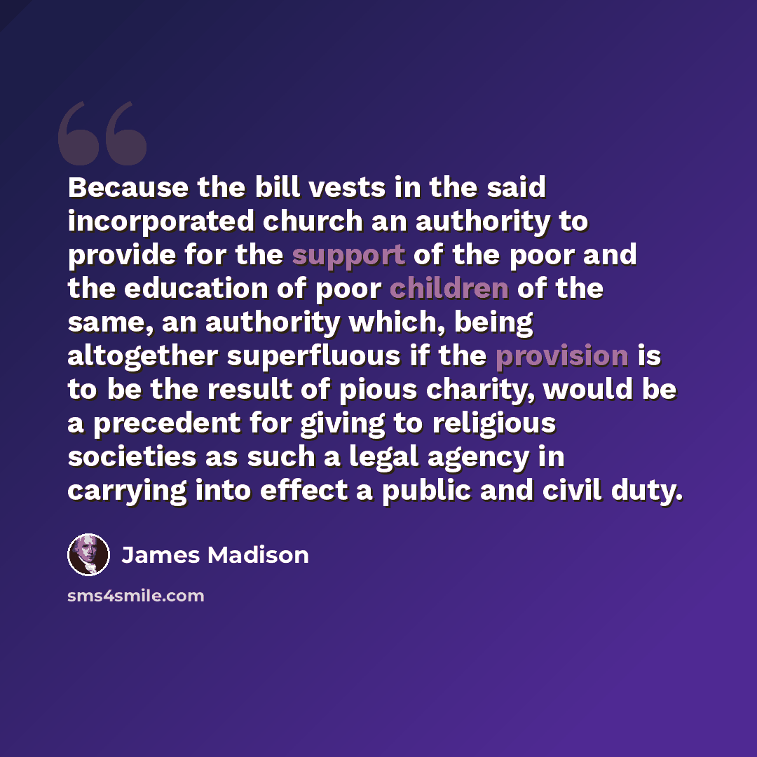 “Because the bill vests in the said incorporated church an authority to provide for the support of the poor and the education of poor children of the same, an authority which, being altogether superfluous if the provision is to be the result of pious charity, would be a precedent for giving to…” quote by James Madison