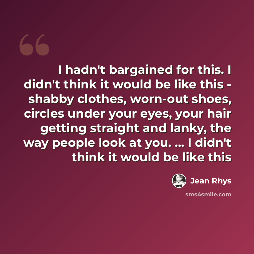 “I hadn't bargained for this. I didn't think it would be like this - shabby clothes, worn-out shoes, circles under your eyes, your hair getting straight and lanky, the way people look at you. ... I didn't think it would be like this” quote by Jean Rhys