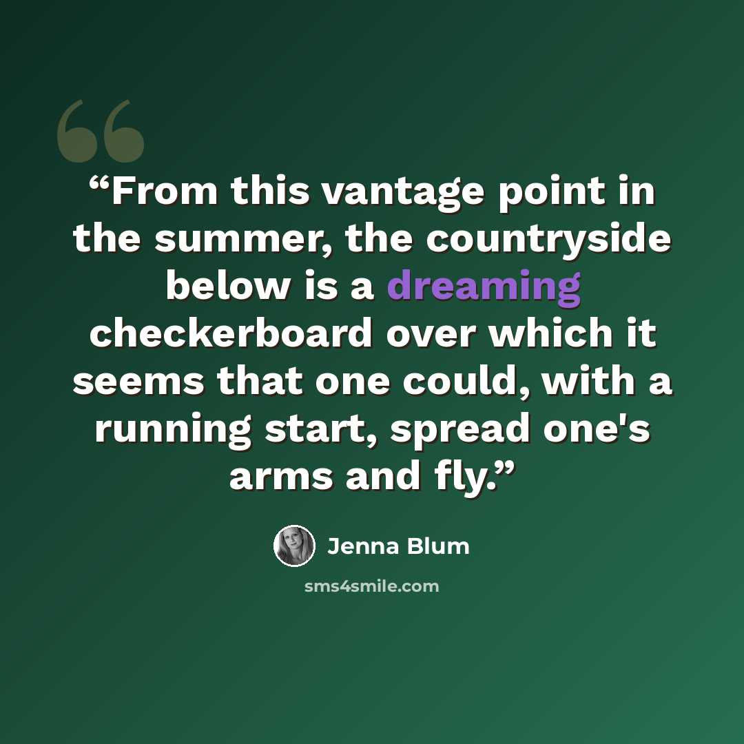 “From this vantage point in the summer, the countryside below is a dreaming checkerboard over which it seems that one could, with a running start, spread one's arms and fly.” quote by Jenna Blum