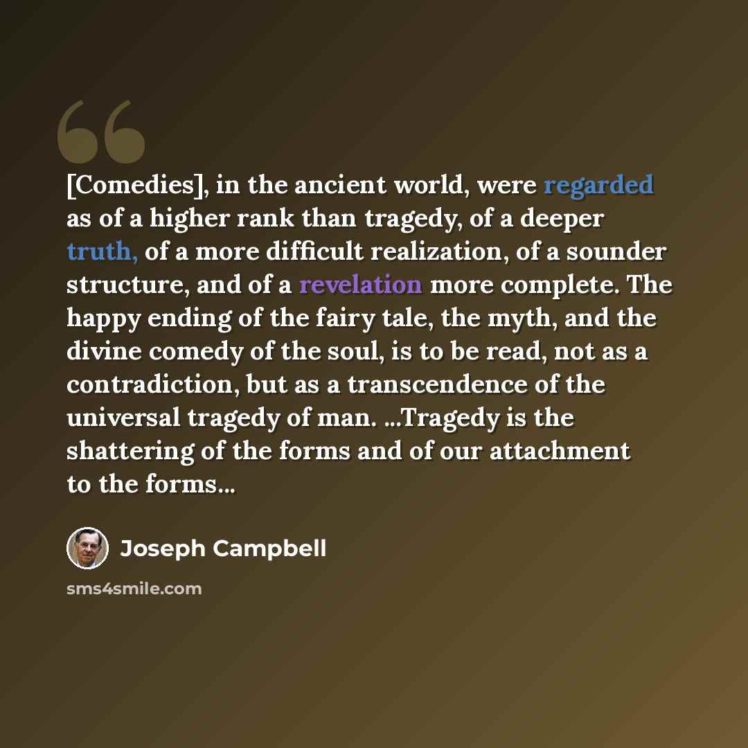 “[Comedies], in the ancient world, were regarded as of a higher rank than tragedy, of a deeper truth, of a more difficult realization, of a sounder structure, and of a revelation more complete. The happy ending of the fairy tale, the myth, and the divine comedy of the soul, is to be read, not as a…” quote by Joseph Campbell