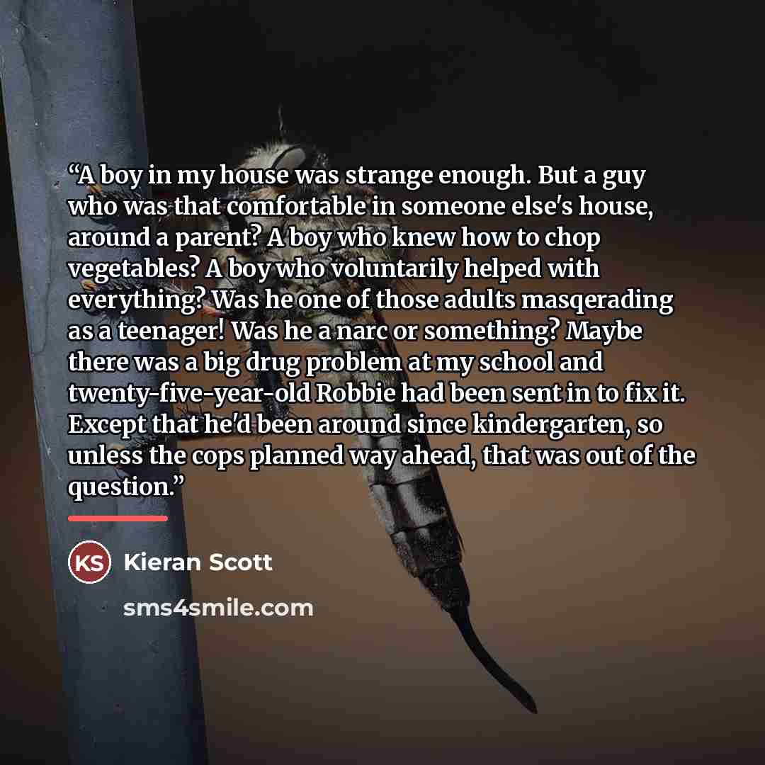“A boy in my house was strange enough. But a guy who was that comfortable in someone else's house, around a parent? A boy who knew how to chop vegetables? A boy who voluntarily helped with everything? Was he one of those adults masqerading as a teenager! Was he a narc or something? Maybe there was…” quote by Kieran Scott