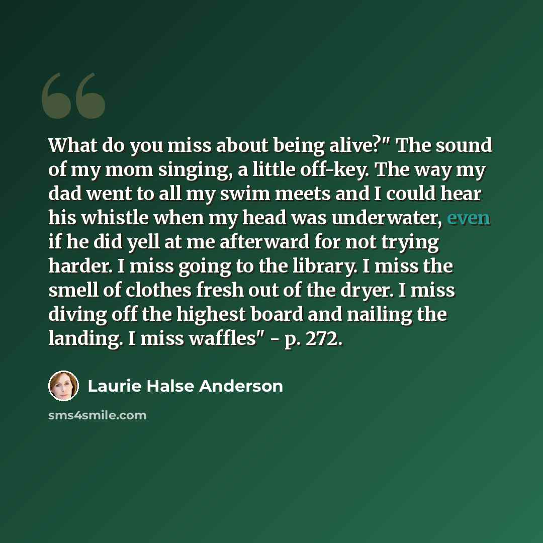 “What do you miss about being alive?" The sound of my mom singing, a little off-key. The way my dad went to all my swim meets and I could hear his whistle when my head was underwater, even if he did yell at me afterward for not trying harder. I miss going to the library. I miss the smell of clothes…” quote by Laurie Halse Anderson