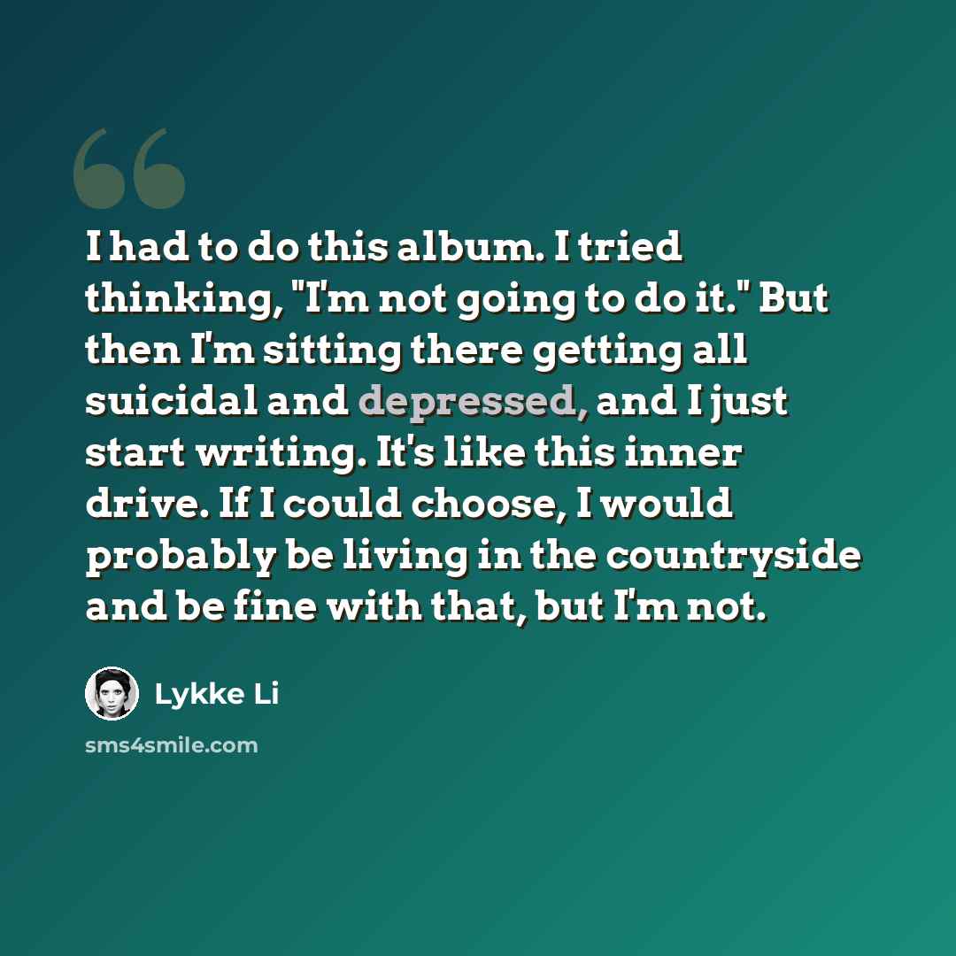 “I had to do this album. I tried thinking, "I'm not going to do it." But then I'm sitting there getting all suicidal and depressed, and I just start writing. It's like this inner drive. If I could choose, I would probably be living in the countryside and be fine with that, but I'm not.” quote by Lykke Li