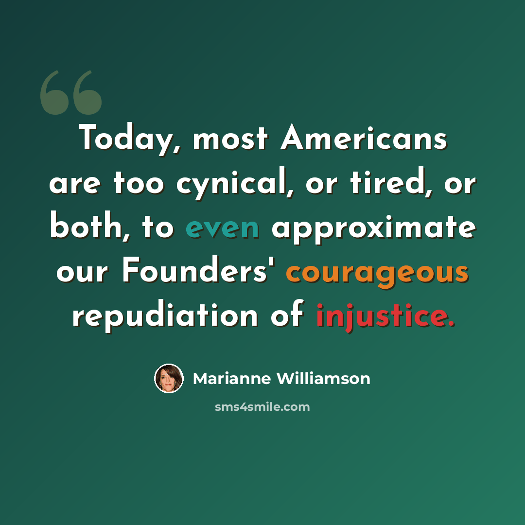 “Today, most Americans are too cynical, or tired, or both, to even approximate our Founders' courageous repudiation of injustice.” quote by Marianne Williamson