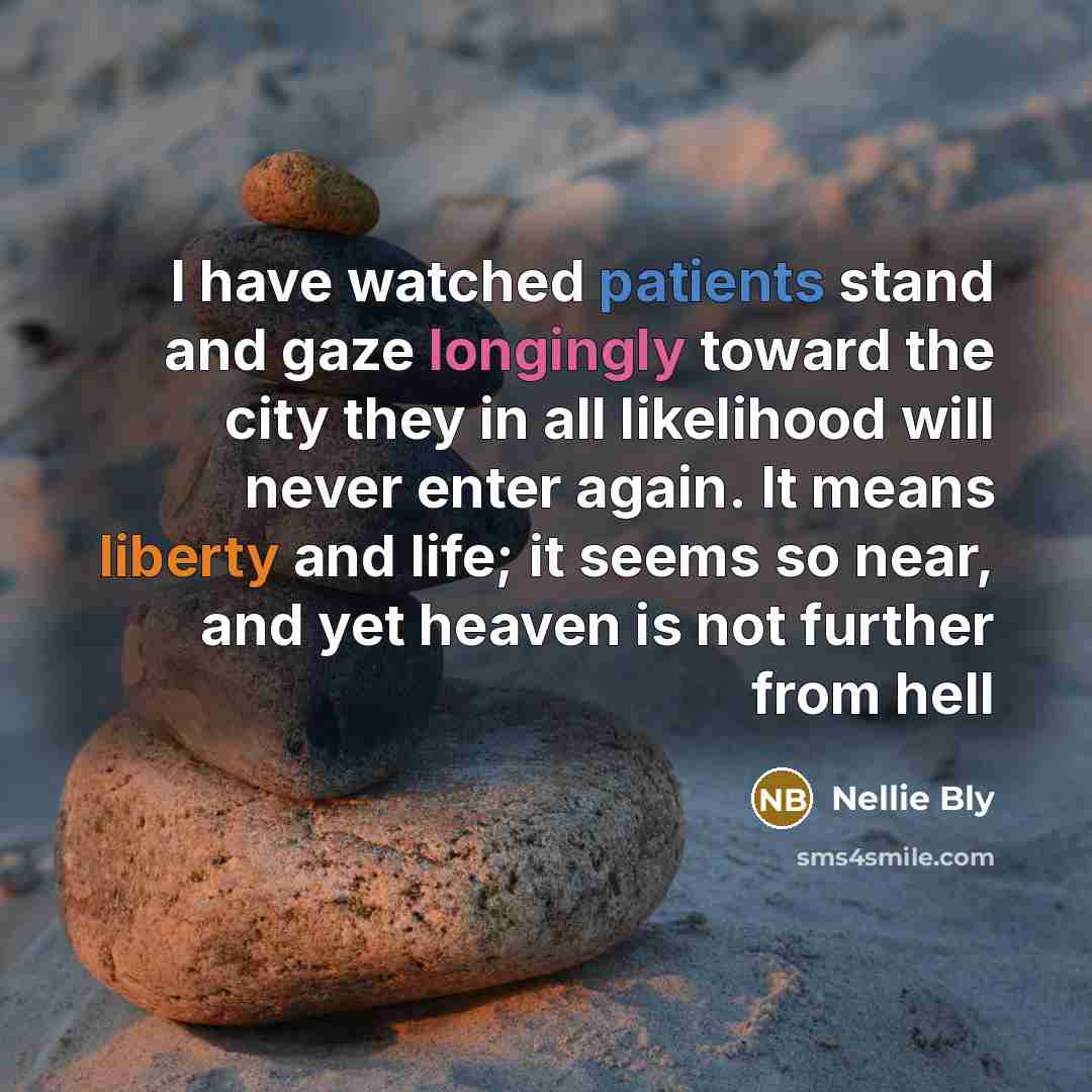 “I have watched patients stand and gaze longingly toward the city they in all likelihood will never enter again. It means liberty and life; it seems so near, and yet heaven is not further from hell” quote by Nellie Bly