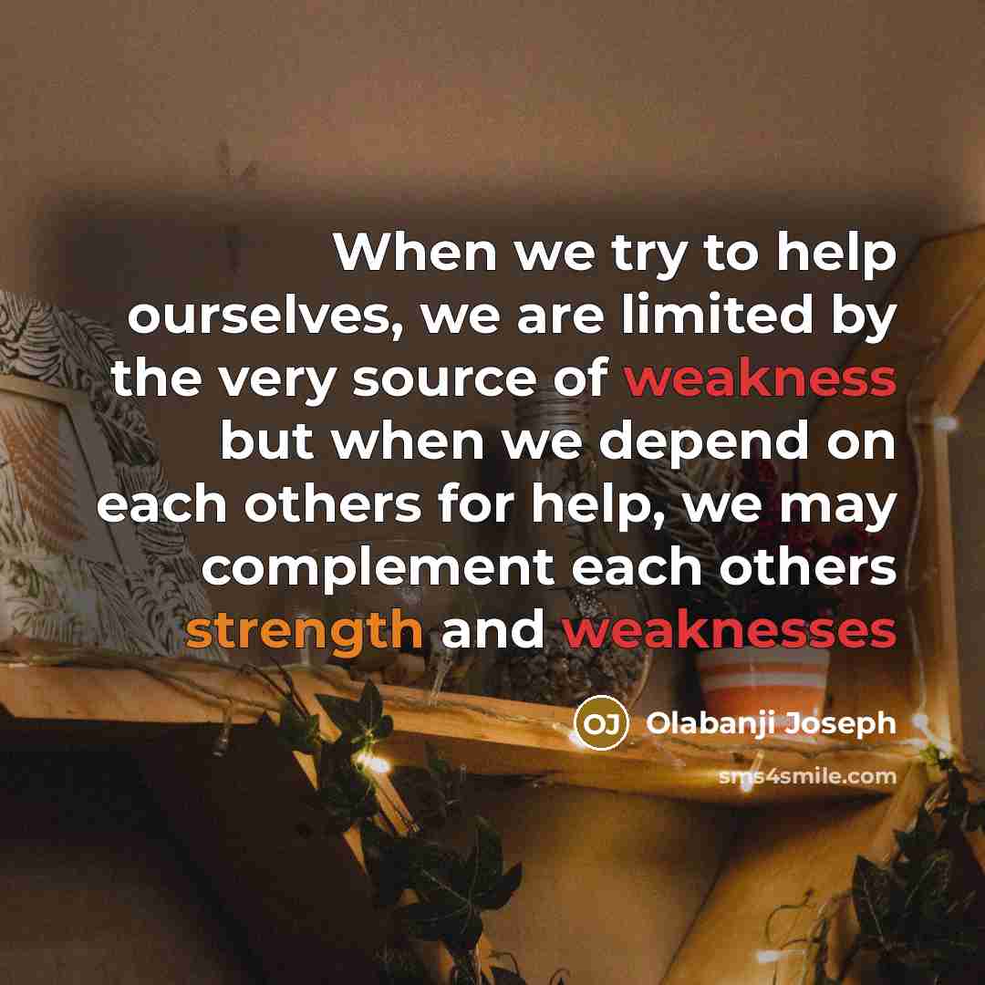 “When we try to help ourselves, we are limited by the very source of weakness but when we depend on each others for help, we may complement each others strength and weaknesses” quote by Olabanji Joseph