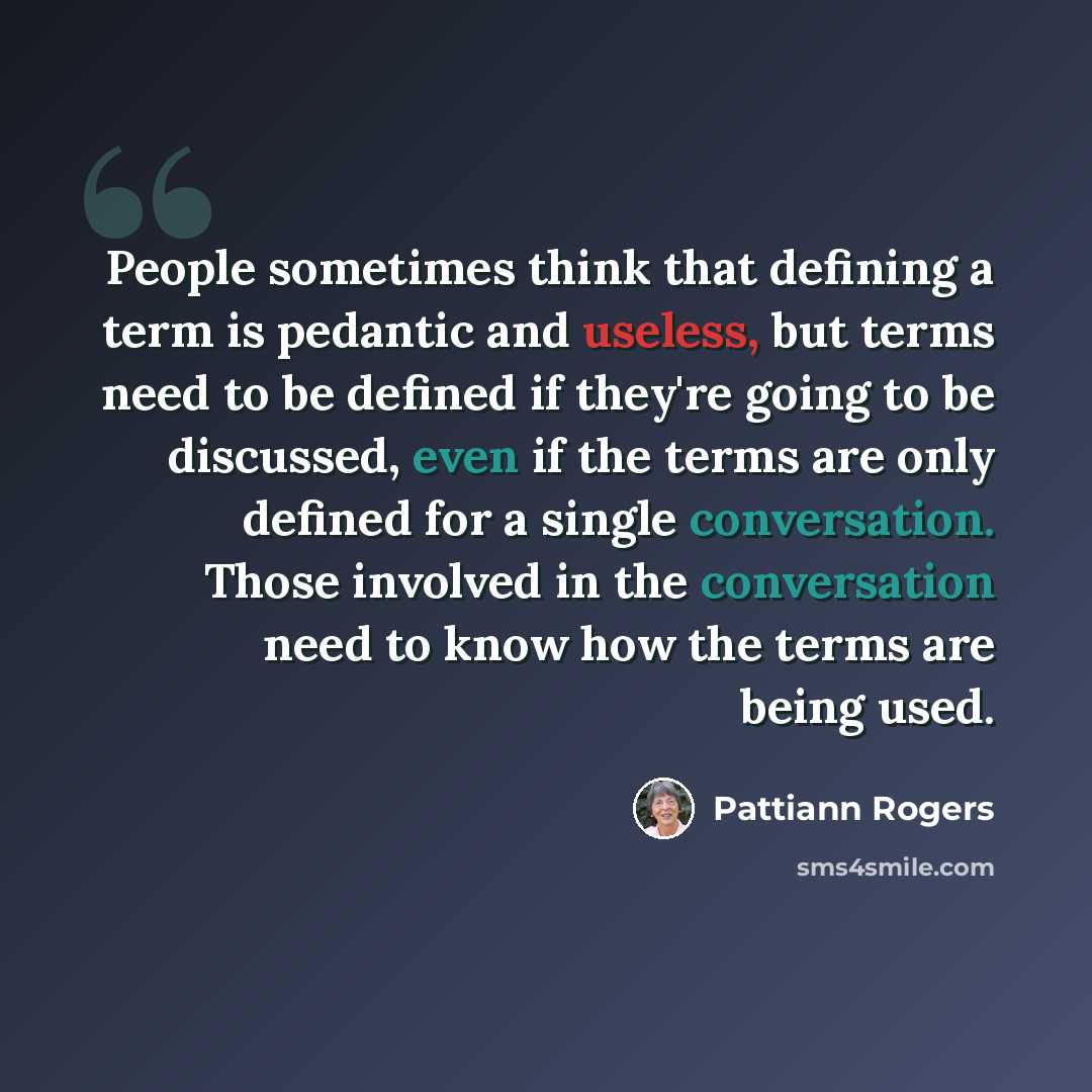 “People sometimes think that defining a term is pedantic and useless, but terms need to be defined if they're going to be discussed, even if the terms are only defined for a single conversation. Those involved in the conversation need to know how the terms are being used.” quote by Pattiann Rogers