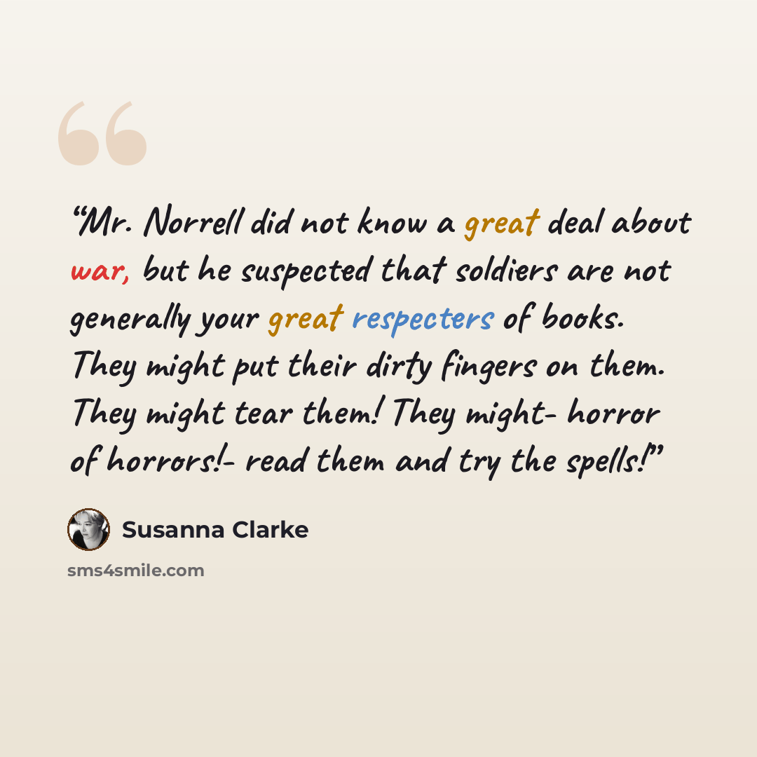 “Mr. Norrell did not know a great deal about war, but he suspected that soldiers are not generally your great respecters of books. They might put their dirty fingers on them. They might tear them! They might- horror of horrors!- read them and try the spells!” quote by Susanna Clarke