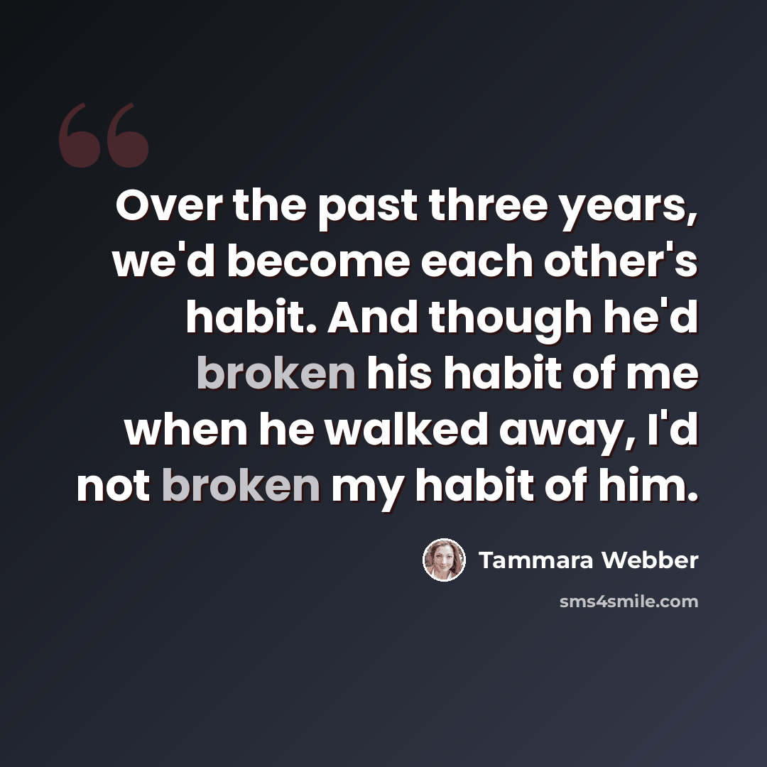 “Over the past three years, we'd become each other's habit. And though he'd broken his habit of me when he walked away, I'd not broken my habit of him.” quote by Tammara Webber