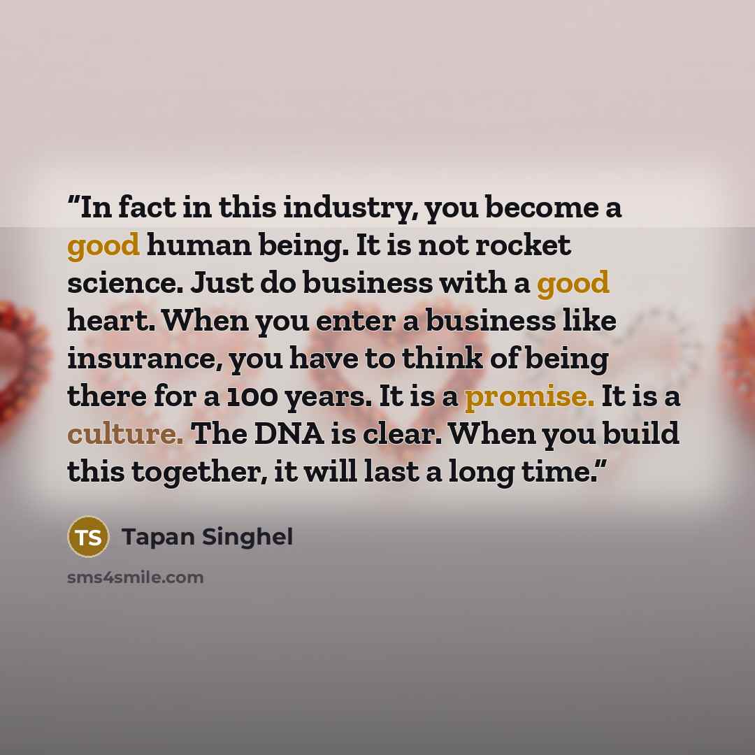 “In fact in this industry, you become a good human being. It is not rocket science. Just do business with a good heart. When you enter a business like insurance, you have to think of being there for a 100 years. It is a promise. It is a culture. The DNA is clear. When you build this together, it…” quote by Tapan Singhel