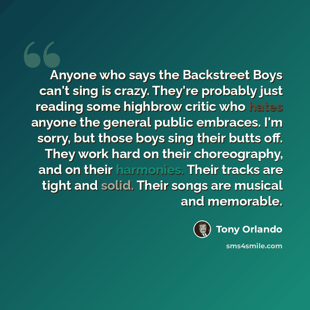 “Anyone who says the Backstreet Boys can't sing is crazy. They're probably just reading some highbrow critic who hates anyone the general public embraces. I'm sorry, but those boys sing their butts off. They work hard on their choreography, and on their harmonies. Their tracks are tight and solid…” quote by Tony Orlando