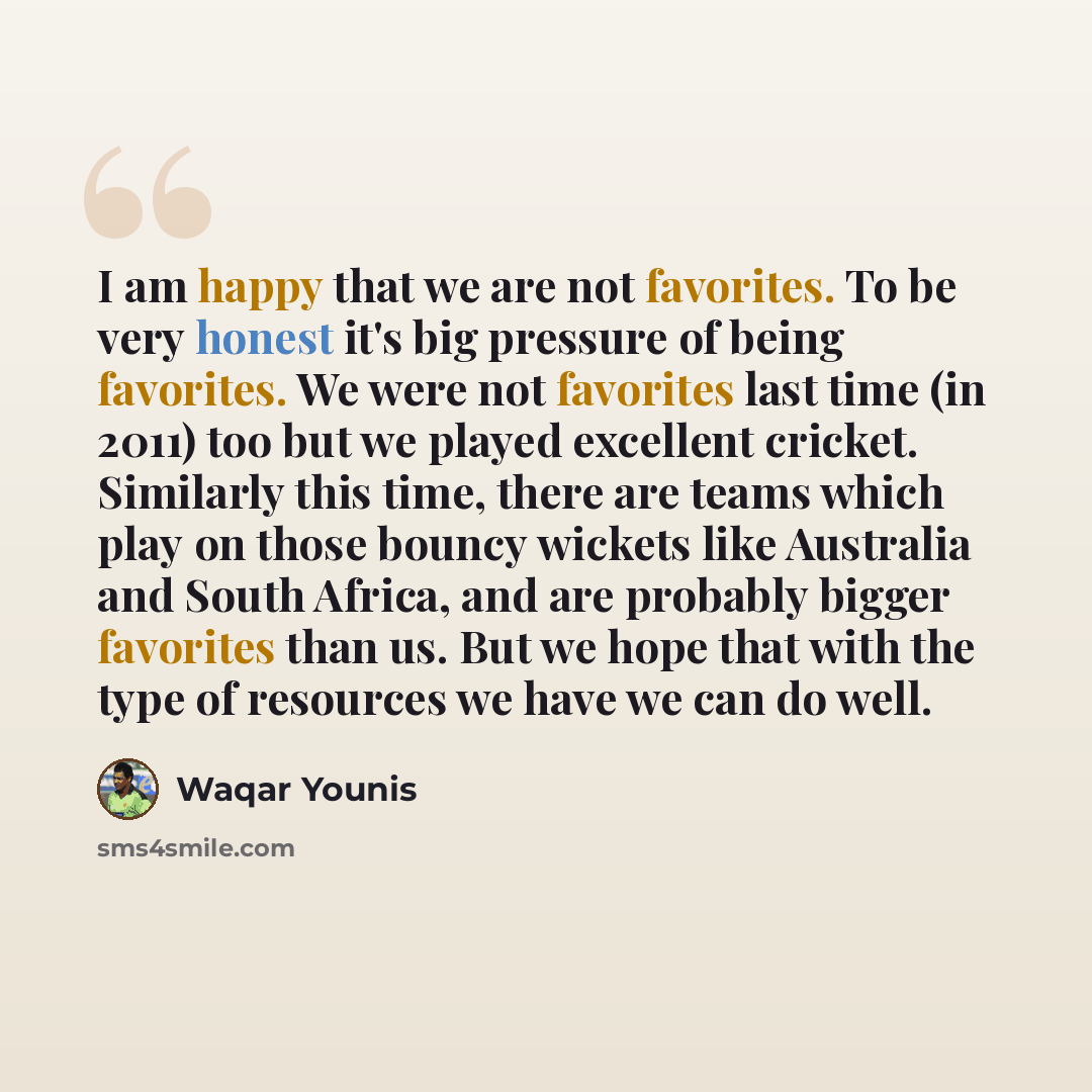 “I am happy that we are not favorites. To be very honest it's big pressure of being favorites. We were not favorites last time (in 2011) too but we played excellent cricket. Similarly this time, there are teams which play on those bouncy wickets like Australia and South Africa, and are probably…” quote by Waqar Younis