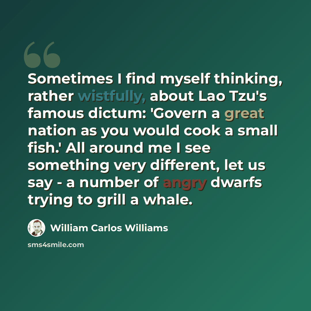 “Sometimes I find myself thinking, rather wistfully, about Lao Tzu's famous dictum: 'Govern a great nation as you would cook a small fish.' All around me I see something very different, let us say - a number of angry dwarfs trying to grill a whale.” quote by William Carlos Williams