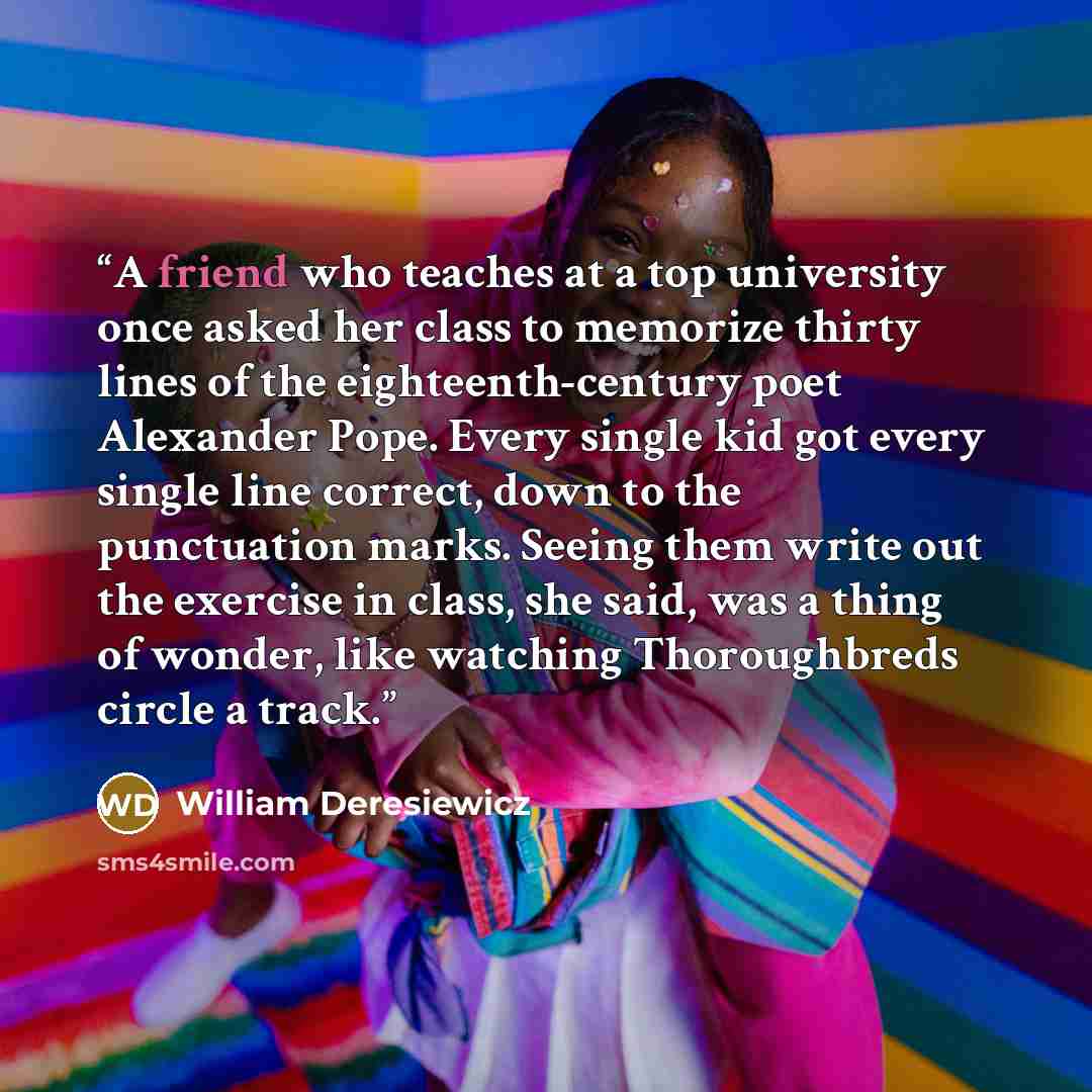 “A friend who teaches at a top university once asked her class to memorize thirty lines of the eighteenth-century poet Alexander Pope. Every single kid got every single line correct, down to the punctuation marks. Seeing them write out the exercise in class, she said, was a thing of wonder, like…” quote by William Deresiewicz
