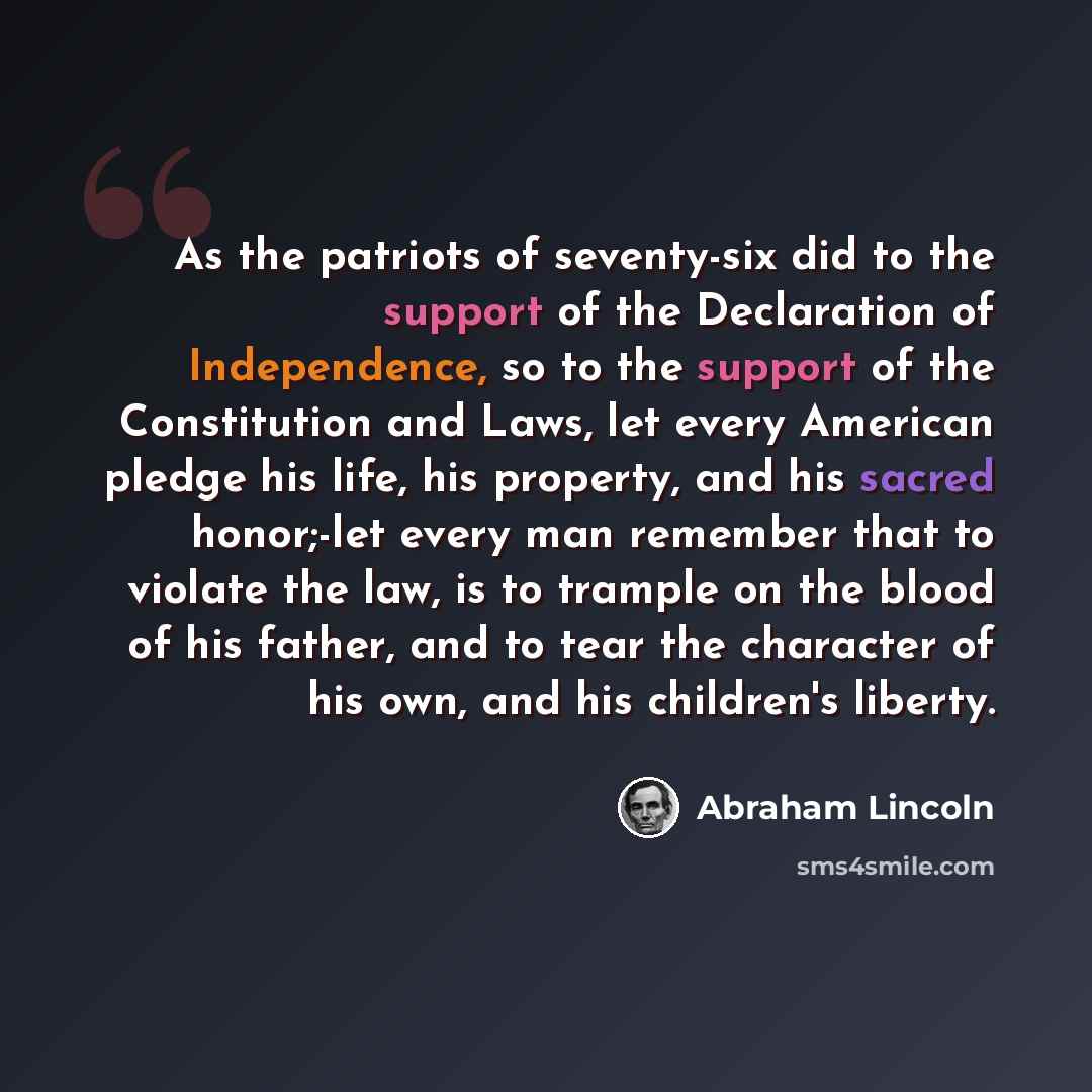 “As the patriots of seventy-six did to the support of the Declaration of Independence, so to the support of the Constitution and Laws, let every American pledge his life, his property, and his sacred honor;-let every man remember that to violate the law, is to trample on the blood of his father…” quote by Abraham Lincoln