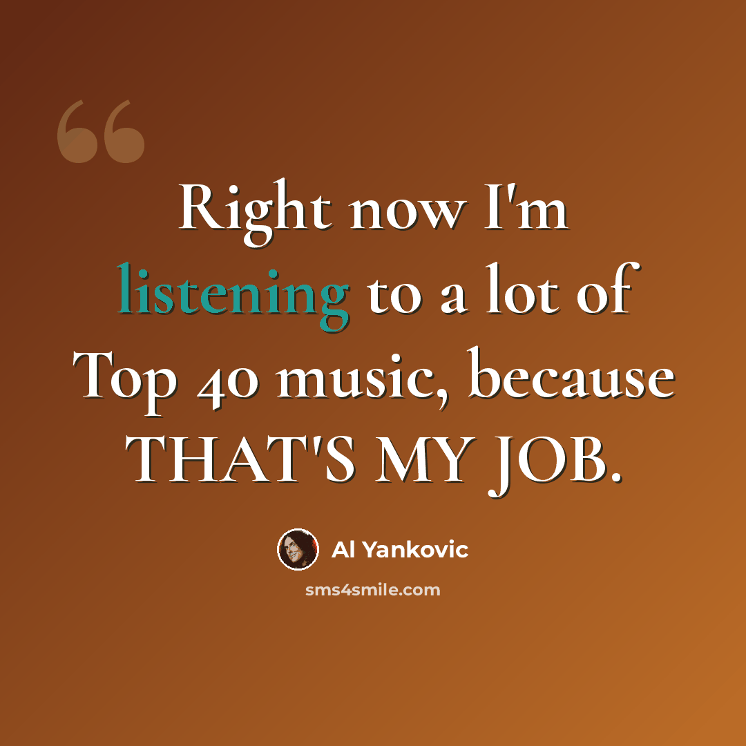 “Right now I'm listening to a lot of Top 40 music, because THAT'S MY JOB.” quote by Al Yankovic