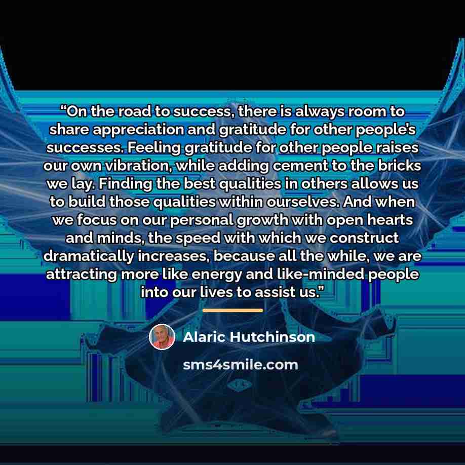 “On the road to success, there is always room to share appreciation and gratitude for other people’s successes. Feeling gratitude for other people raises our own vibration, while adding cement to the bricks we lay. Finding the best qualities in others allows us to build those qualities within…” quote by Alaric Hutchinson