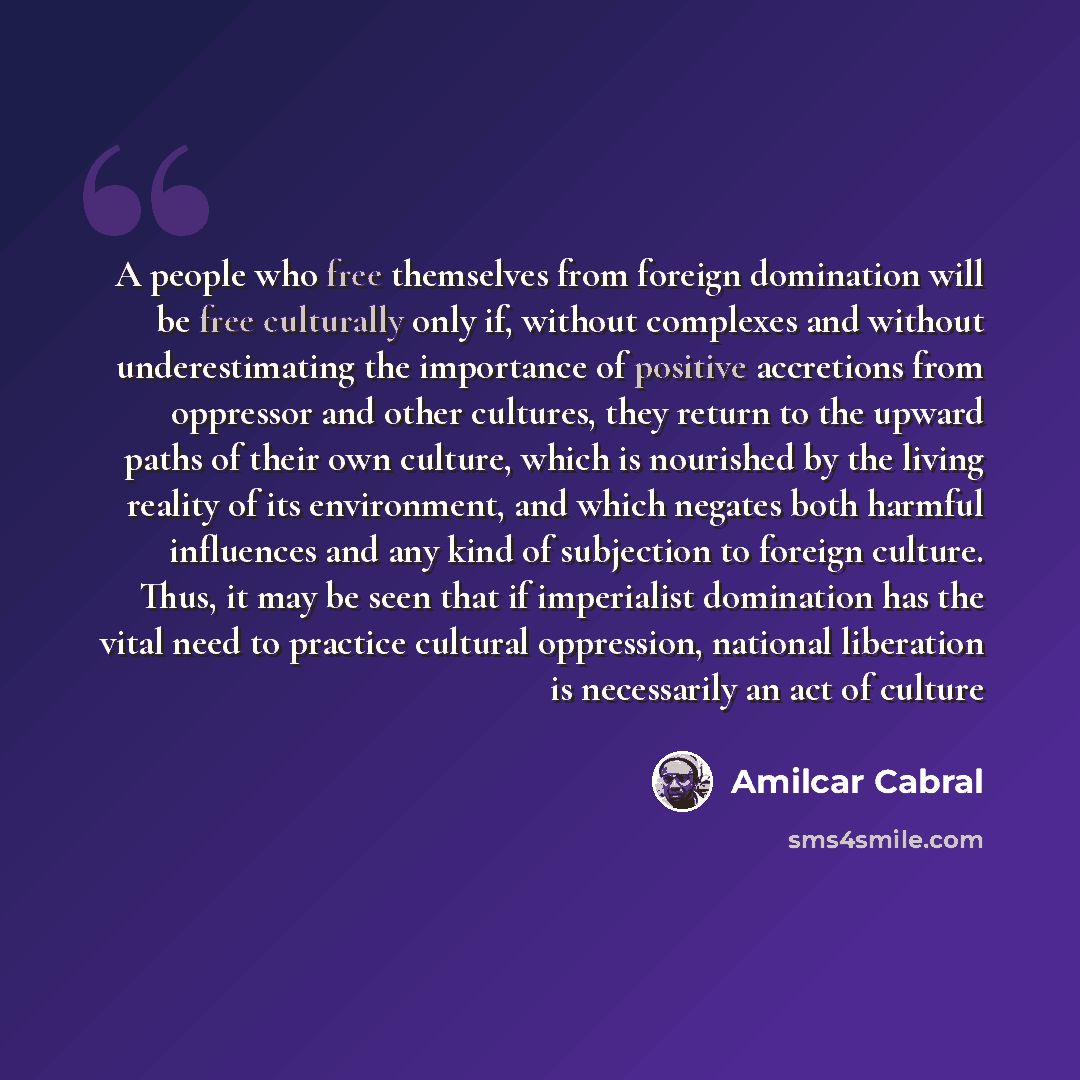 “A people who free themselves from foreign domination will be free culturally only if, without complexes and without underestimating the importance of positive accretions from oppressor and other cultures, they return to the upward paths of their own culture, which is nourished by the living…” quote by Amilcar Cabral