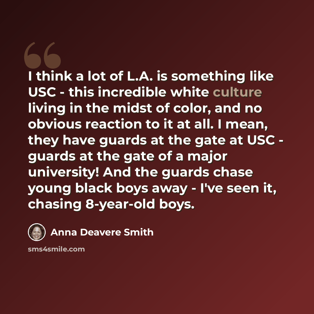 “I think a lot of L.A. is something like USC - this incredible white culture living in the midst of color, and no obvious reaction to it at all. I mean, they have guards at the gate at USC - guards at the gate of a major university! And the guards chase young black boys away - I've seen it, chasing…” quote by Anna Deavere Smith