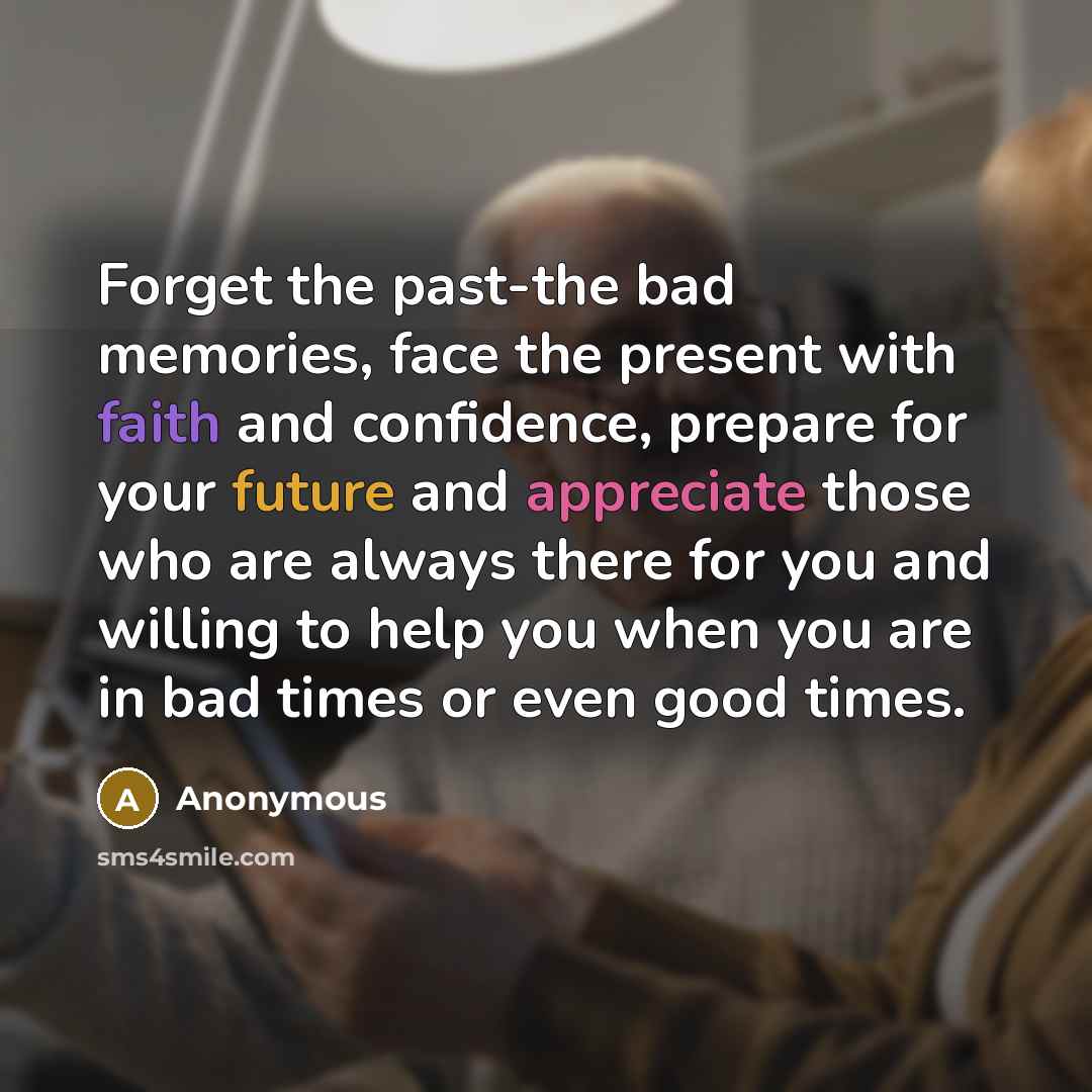 “Forget the past-the bad memories, face the present with faith and confidence, prepare for your future and appreciate those who are always there for you and willing to help you when you are in bad times or even good times.” quote by Anonymous