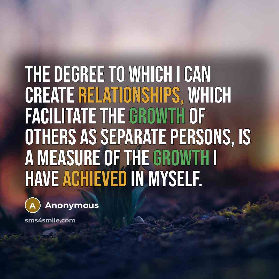 “The degree to which I can create relationships, which facilitate the growth of others as separate persons, is a measure of the growth I have achieved in myself.” quote by Anonymous