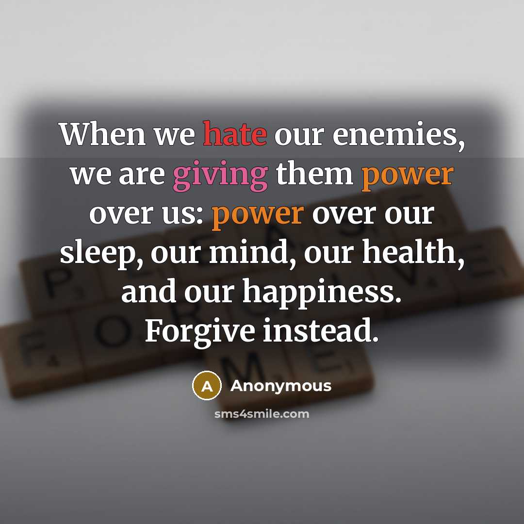 “When we hate our enemies, we are giving them power over us: power over our sleep, our mind, our health, and our happiness. Forgive instead.” quote by Anonymous