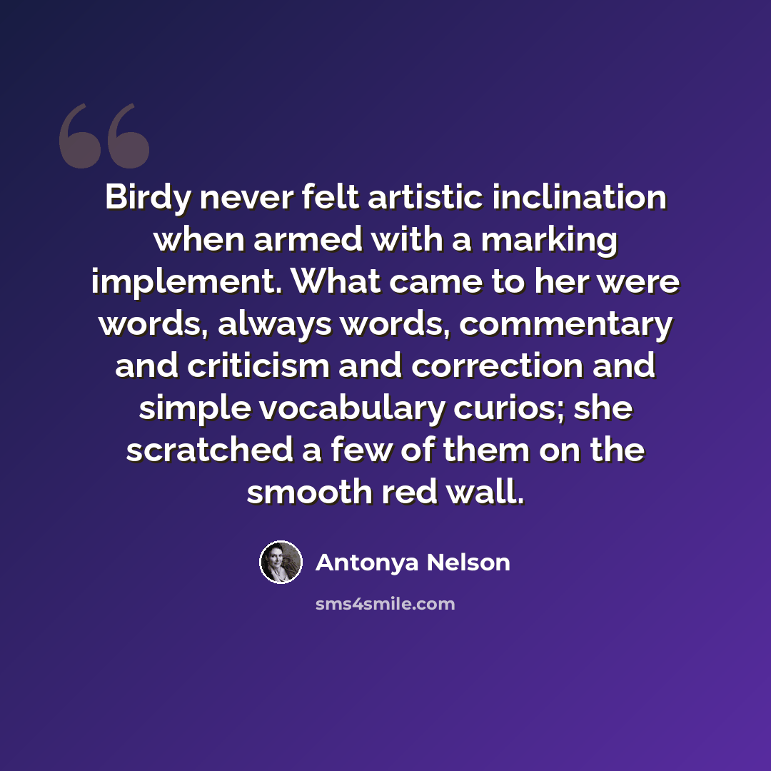 “Birdy never felt artistic inclination when armed with a marking implement. What came to her were words, always words, commentary and criticism and correction and simple vocabulary curios; she scratched a few of them on the smooth red wall.” quote by Antonya Nelson