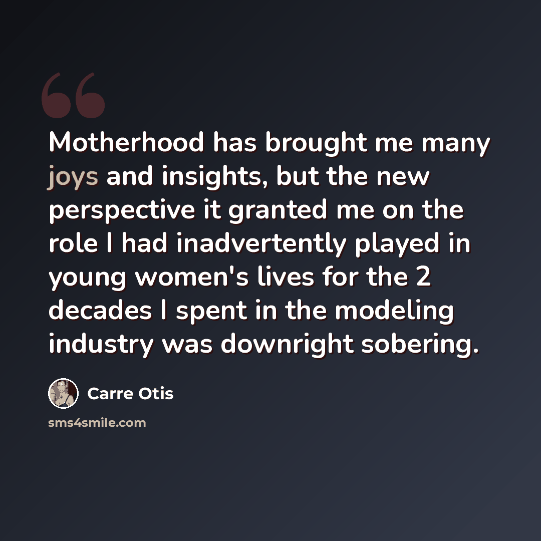“Motherhood has brought me many joys and insights, but the new perspective it granted me on the role I had inadvertently played in young women's lives for the 2 decades I spent in the modeling industry was downright sobering.” quote by Carre Otis