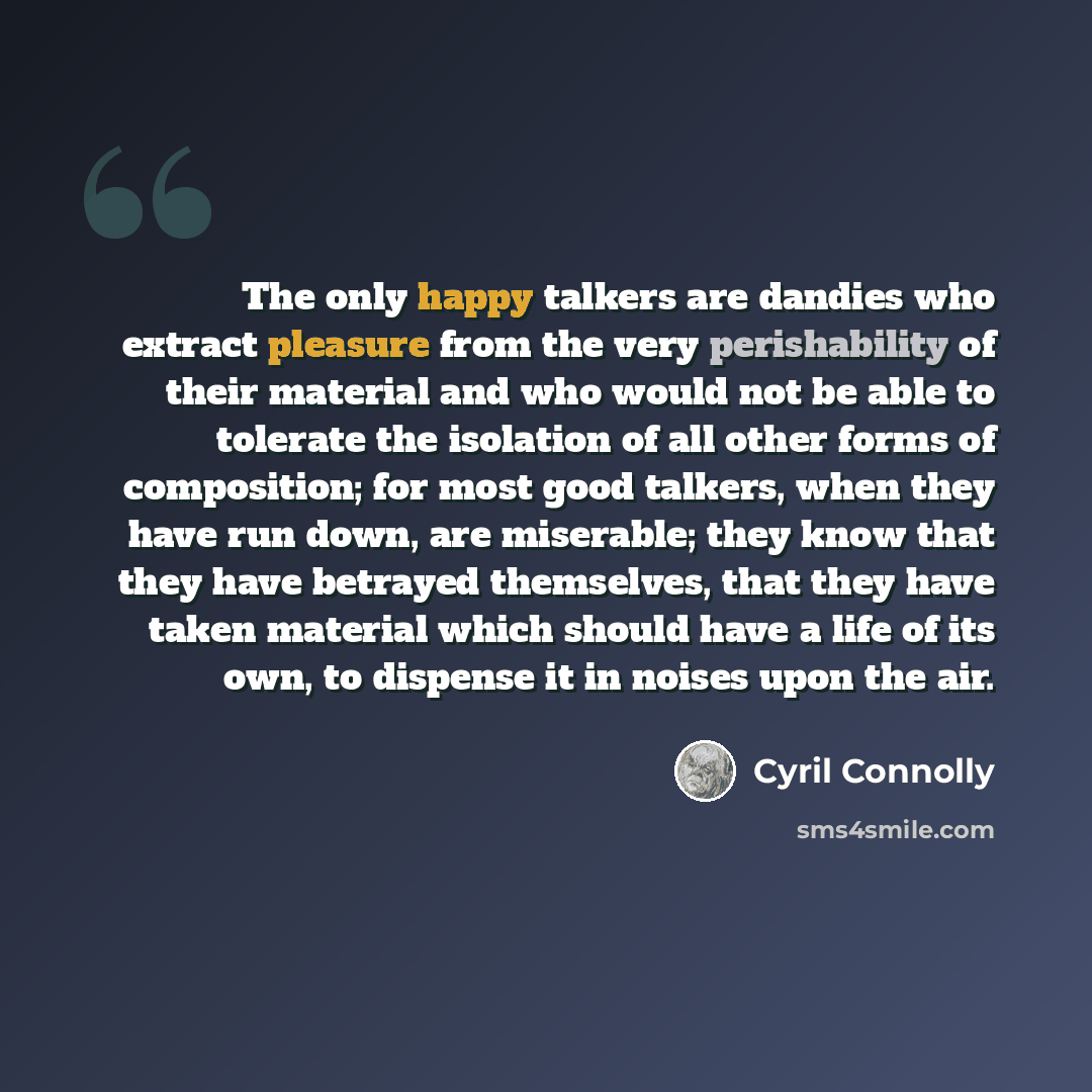 “The only happy talkers are dandies who extract pleasure from the very perishability of their material and who would not be able to tolerate the isolation of all other forms of composition; for most good talkers, when they have run down, are miserable; they know that they have betrayed themselves…” quote by Cyril Connolly