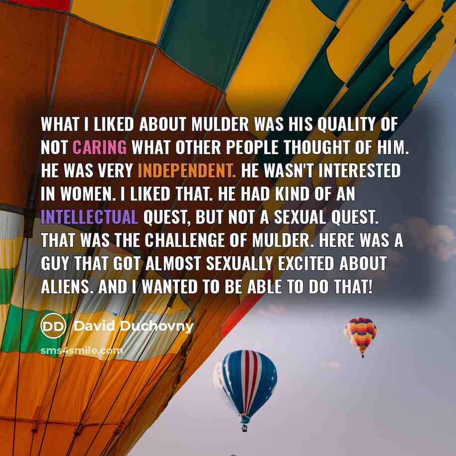 “What I liked about Mulder was his quality of not caring what other people thought of him. He was very independent. He wasn't interested in women. I liked that. He had kind of an intellectual quest, but not a sexual quest. That was the challenge of Mulder. Here was a guy that got almost sexually…” quote by David Duchovny