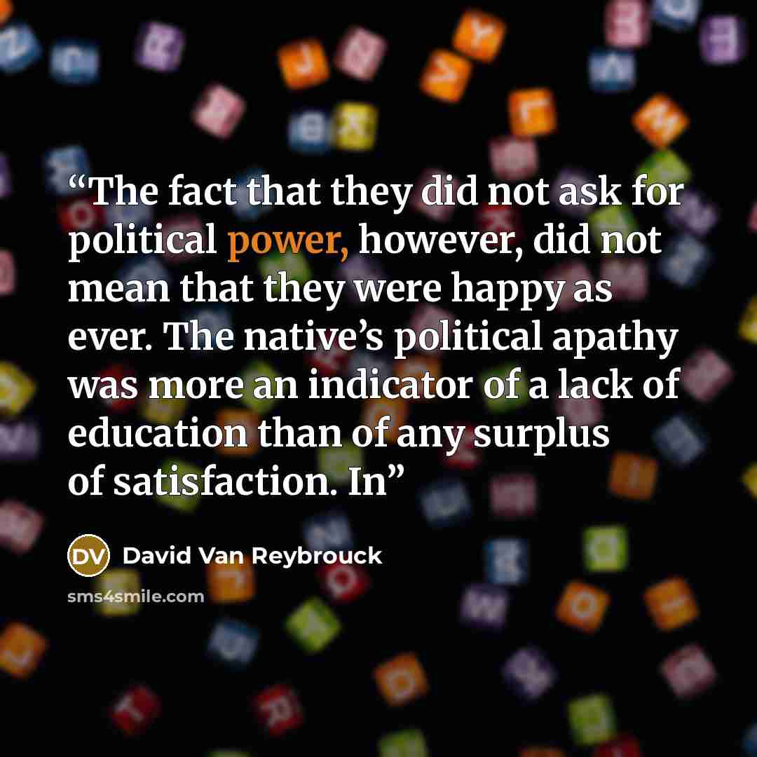 “The fact that they did not ask for political power, however, did not mean that they were happy as ever. The native’s political apathy was more an indicator of a lack of education than of any surplus of satisfaction. In” quote by David Van Reybrouck